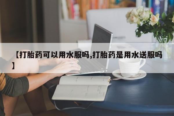 流产药叫什么名字微信怎么购买【打胎药可以用水服吗,打胎药是用水送服吗】