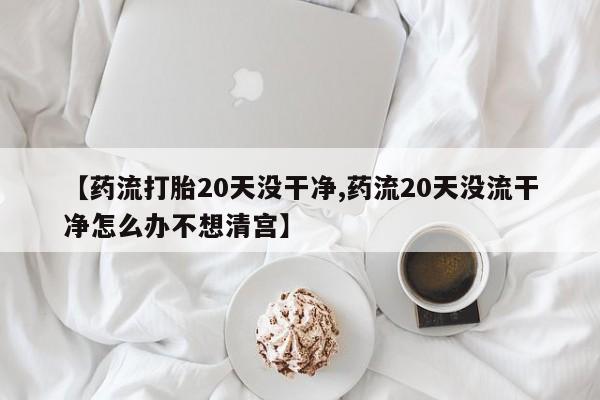流产药叫什么名字微信怎么购买【药流打胎20天没干净,药流20天没流干净怎么办不想清宫】