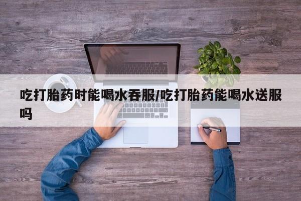 流产药叫什么名字微信怎么购买吃打胎药时能喝水吞服/吃打胎药能喝水送服吗