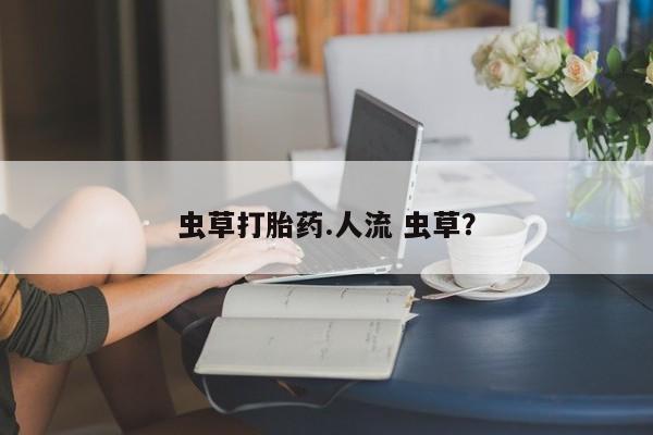 流产药叫什么名字微信怎么购买虫草打胎药.人流 虫草？
