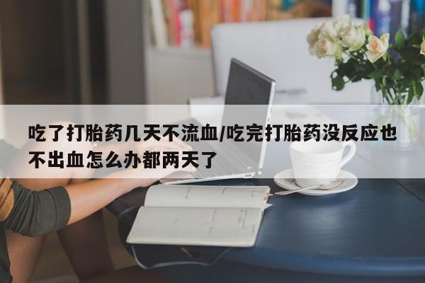 流产药叫什么名字微信怎么购买吃了打胎药几天不流血/吃完打胎药没反应也不出血怎么办都两天了