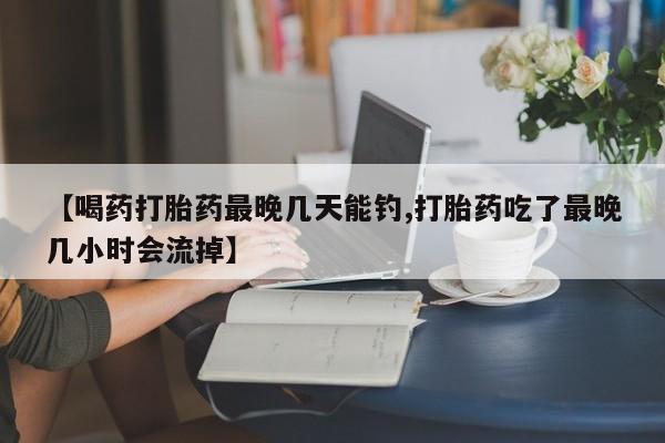 流产药叫什么名字微信怎么购买【喝药打胎药最晚几天能钓,打胎药吃了最晚几小时会流掉】