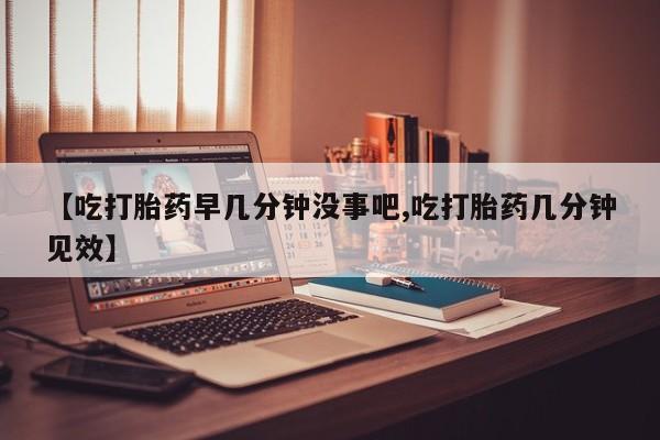 流产药叫什么名字微信怎么购买【吃打胎药早几分钟没事吧,吃打胎药几分钟见效】