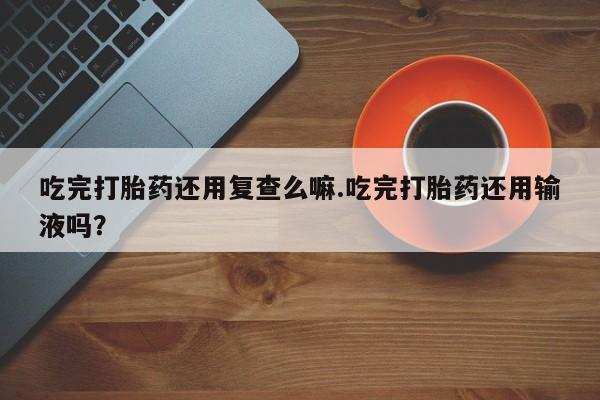 流产药叫什么名字微信怎么购买吃完打胎药还用复查么嘛.吃完打胎药还用输液吗？
