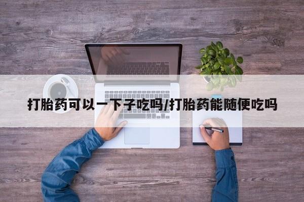 流产药叫什么名字微信怎么购买打胎药可以一下子吃吗/打胎药能随便吃吗