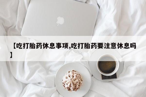 流产药叫什么名字微信怎么购买【吃打胎药休息事项,吃打胎药要注意休息吗】