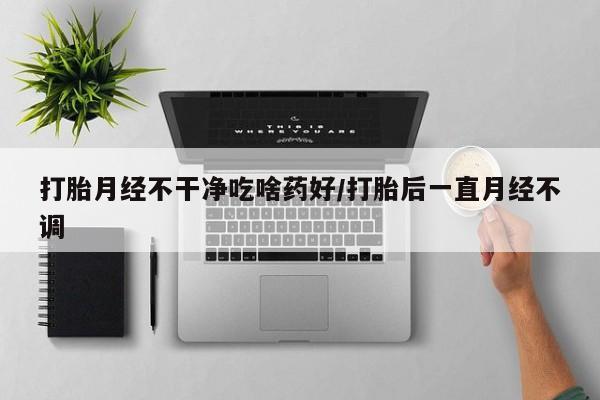 流产药叫什么名字微信怎么购买打胎月经不干净吃啥药好/打胎后一直月经不调