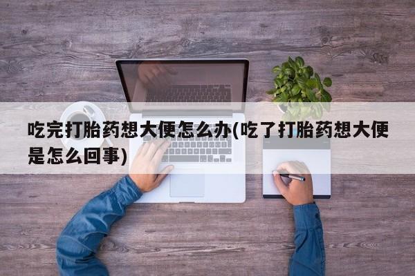 流产药叫什么名字微信怎么购买吃完打胎药想大便怎么办(吃了打胎药想大便是怎么回事)