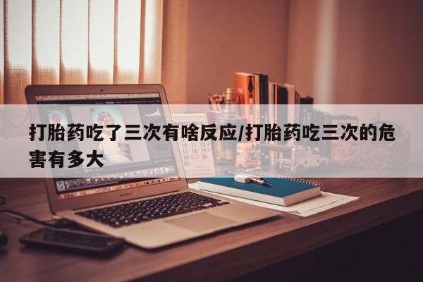 流产药叫什么名字微信怎么购买打胎药吃了三次有啥反应/打胎药吃三次的危害有多大