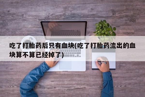 流产药叫什么名字微信怎么购买吃了打胎药后只有血块(吃了打胎药流出的血块算不算已经掉了)