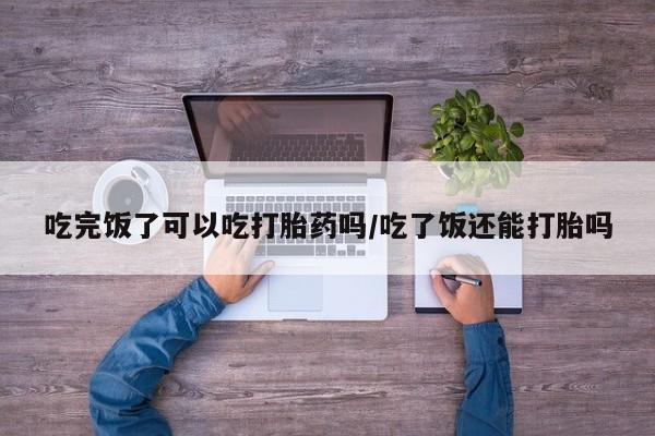 流产药叫什么名字微信怎么购买吃完饭了可以吃打胎药吗/吃了饭还能打胎吗