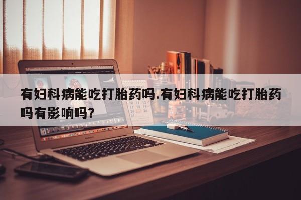 流产药叫什么名字微信怎么购买有妇科病能吃打胎药吗.有妇科病能吃打胎药吗有影响吗？