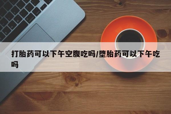 流产药叫什么名字微信怎么购买打胎药可以下午空腹吃吗/堕胎药可以下午吃吗
