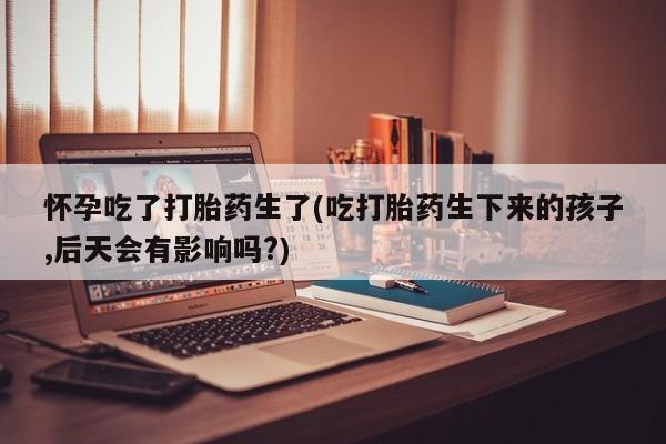 流产药叫什么名字微信怎么购买怀孕吃了打胎药生了(吃打胎药生下来的孩子,后天会有影响吗?)