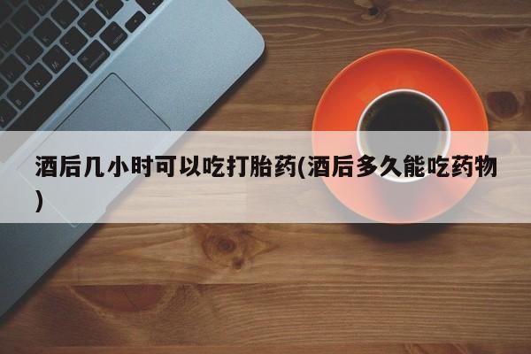 流产药叫什么名字微信怎么购买酒后几小时可以吃打胎药(酒后多久能吃药物)