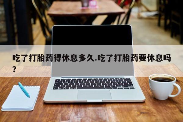 流产药叫什么名字微信怎么购买吃了打胎药得休息多久.吃了打胎药要休息吗？