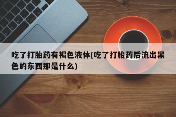 流产药叫什么名字微信怎么购买吃了打胎药有褐色液体(吃了打胎药后流出黑色的东西那是什么)