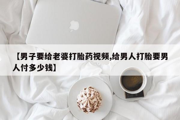 流产药叫什么名字微信怎么购买【男子要给老婆打胎药视频,给男人打胎要男人付多少钱】