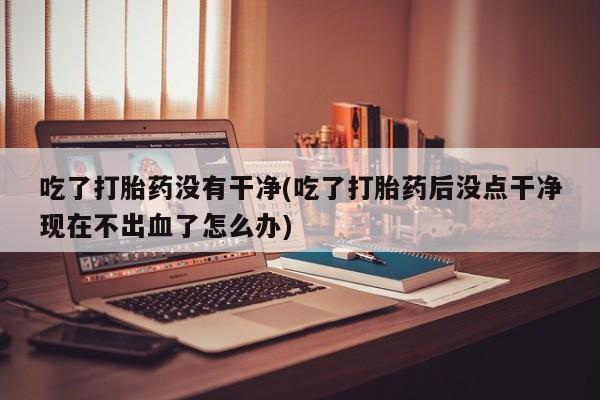 流产药叫什么名字微信怎么购买吃了打胎药没有干净(吃了打胎药后没点干净现在不出血了怎么办)