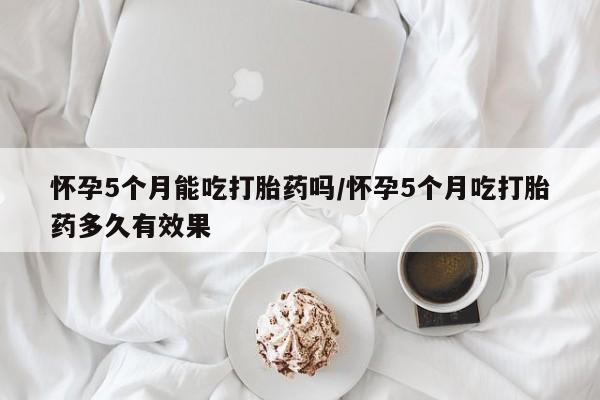 流产药叫什么名字微信怎么购买怀孕5个月能吃打胎药吗/怀孕5个月吃打胎药多久有效果