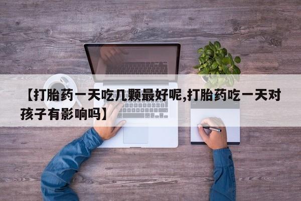 流产药叫什么名字微信怎么购买【打胎药一天吃几颗最好呢,打胎药吃一天对孩子有影响吗】
