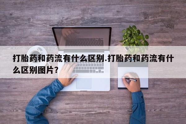 流产药叫什么名字微信怎么购买打胎药和药流有什么区别.打胎药和药流有什么区别图片？