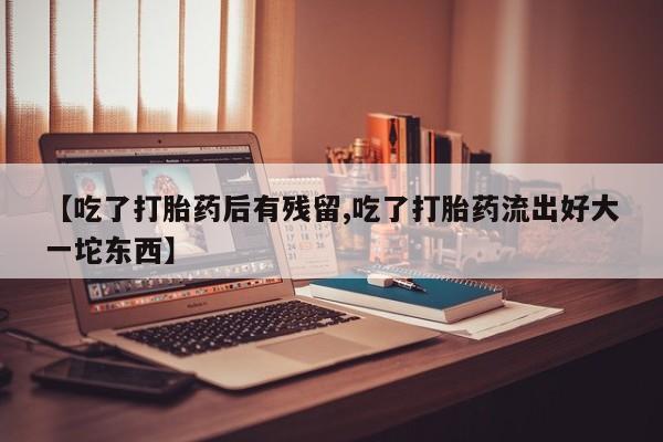 流产药叫什么名字微信怎么购买【吃了打胎药后有残留,吃了打胎药流出好大一坨东西】