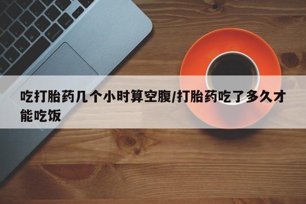 流产药叫什么名字微信怎么购买吃打胎药几个小时算空腹/打胎药吃了多久才能吃饭