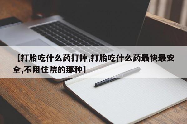 流产药叫什么名字微信怎么购买【打胎吃什么药打掉,打胎吃什么药最快最安全,不用住院的那种】