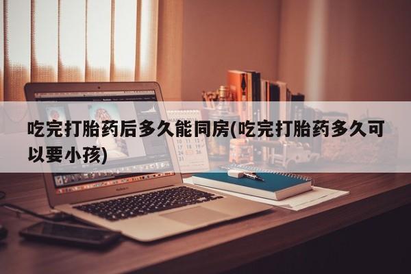 流产药叫什么名字微信怎么购买吃完打胎药后多久能同房(吃完打胎药多久可以要小孩)