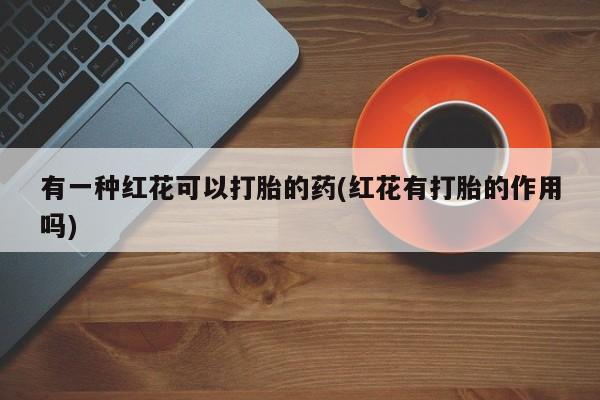 流产药叫什么名字微信怎么购买有一种红花可以打胎的药(红花有打胎的作用吗)