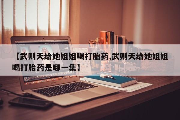 流产药叫什么名字微信怎么购买【武则天给她姐姐喝打胎药,武则天给她姐姐喝打胎药是哪一集】