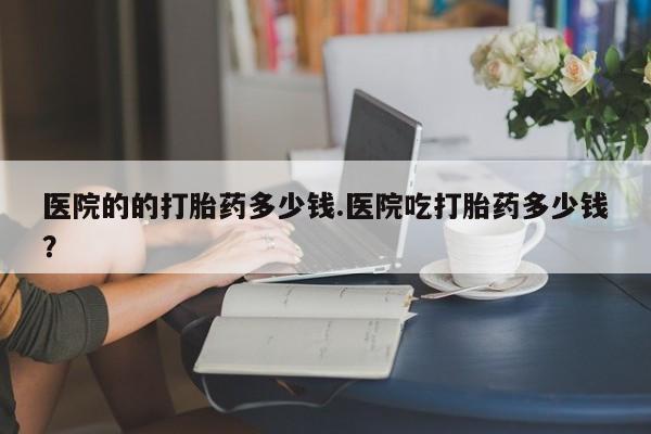 流产药叫什么名字微信怎么购买医院的的打胎药多少钱.医院吃打胎药多少钱？