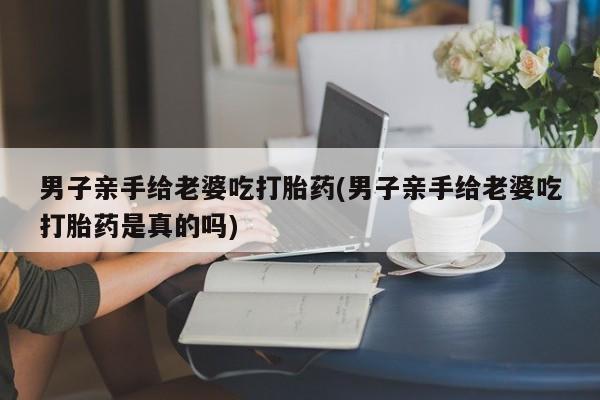 流产药叫什么名字微信怎么购买男子亲手给老婆吃打胎药(男子亲手给老婆吃打胎药是真的吗)