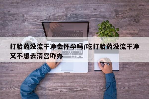 流产药叫什么名字微信怎么购买打胎药没流干净会怀孕吗/吃打胎药没流干净又不想去清宫咋办