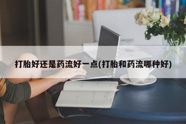 流产药叫什么名字微信怎么购买打胎好还是药流好一点(打胎和药流哪种好)