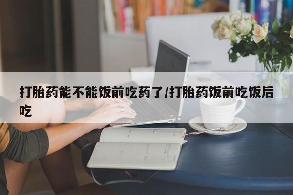 流产药叫什么名字微信怎么购买打胎药能不能饭前吃药了/打胎药饭前吃饭后吃