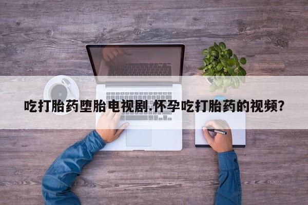流产药叫什么名字微信怎么购买吃打胎药堕胎电视剧.怀孕吃打胎药的视频？