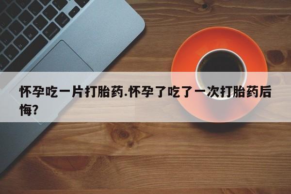 流产药叫什么名字微信怎么购买怀孕吃一片打胎药.怀孕了吃了一次打胎药后悔？