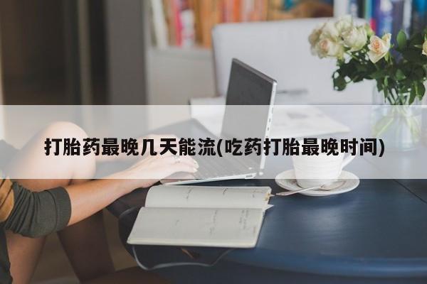 流产药叫什么名字微信怎么购买打胎药最晚几天能流(吃药打胎最晚时间)