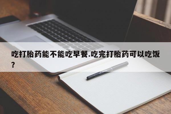 流产药叫什么名字微信怎么购买吃打胎药能不能吃早餐.吃完打胎药可以吃饭？
