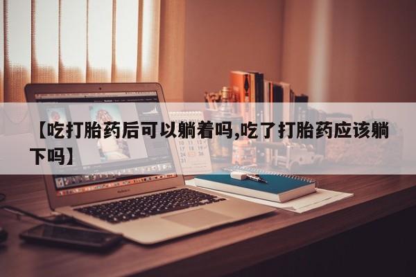 流产药叫什么名字微信怎么购买【吃打胎药后可以躺着吗,吃了打胎药应该躺下吗】