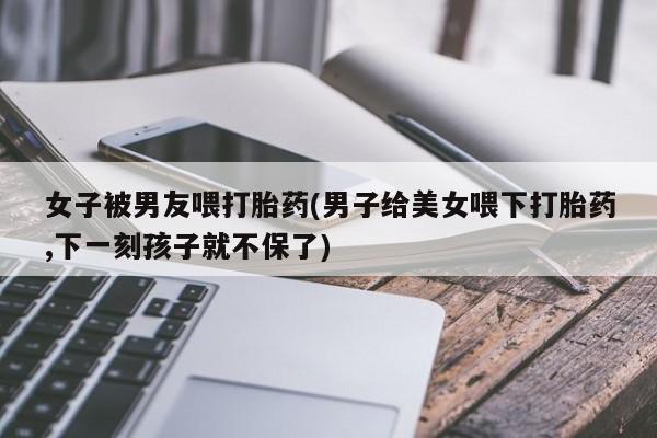 流产药叫什么名字微信怎么购买女子被男友喂打胎药(男子给美女喂下打胎药,下一刻孩子就不保了)