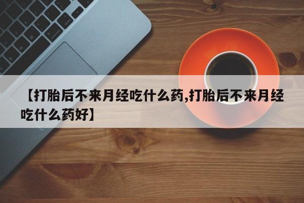 流产药叫什么名字微信怎么购买【打胎后不来月经吃什么药,打胎后不来月经吃什么药好】