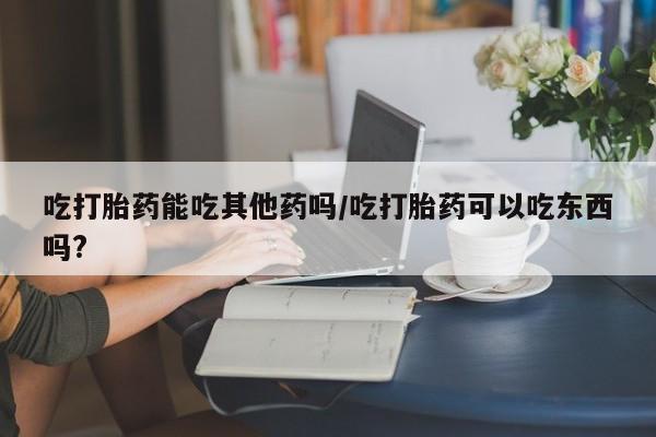 流产药叫什么名字微信怎么购买吃打胎药能吃其他药吗/吃打胎药可以吃东西吗?
