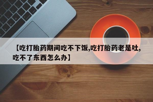 流产药叫什么名字微信怎么购买【吃打胎药期间吃不下饭,吃打胎药老是吐,吃不了东西怎么办】