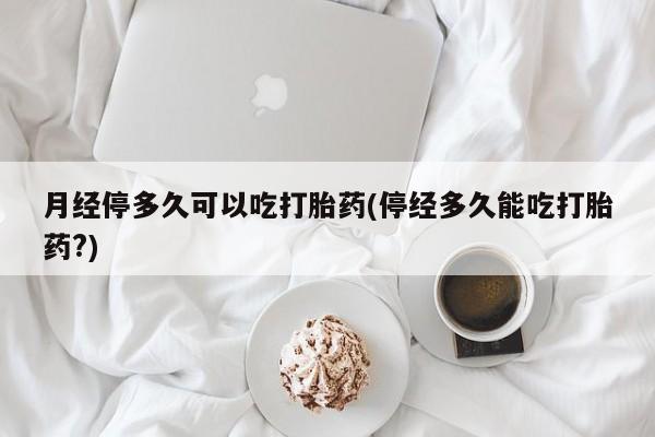 流产药叫什么名字微信怎么购买月经停多久可以吃打胎药(停经多久能吃打胎药?)