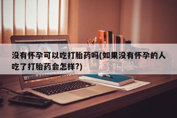 流产药叫什么名字微信怎么购买没有怀孕可以吃打胎药吗(如果没有怀孕的人吃了打胎药会怎样?)