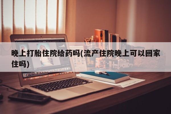 流产药叫什么名字微信怎么购买晚上打胎住院给药吗(流产住院晚上可以回家住吗)
