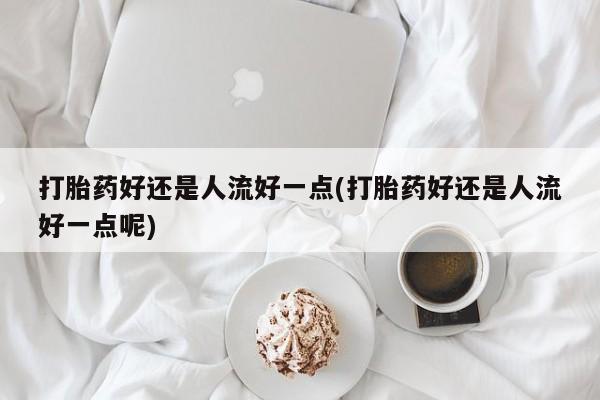 流产药叫什么名字微信怎么购买打胎药好还是人流好一点(打胎药好还是人流好一点呢)